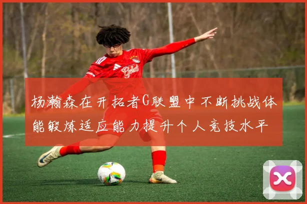 杨瀚森在开拓者G联盟中不断挑战体能锻炼适应能力提升个人竞技水平