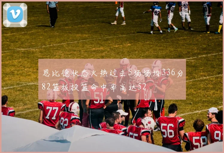 恩比德状态火热过去5场场均336分82篮板投篮命中率高达52