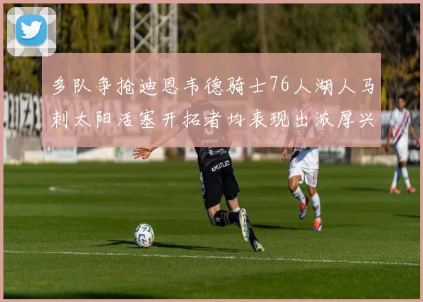 多队争抢迪恩韦德骑士76人湖人马刺太阳活塞开拓者均表现出浓厚兴趣