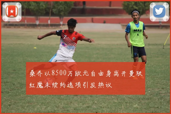 桑乔以8500万欧元自由身离开曼联红魔未续约选项引发热议