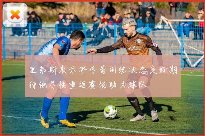 里弗斯表示字母哥训练状态良好期待他尽快重返赛场助力球队