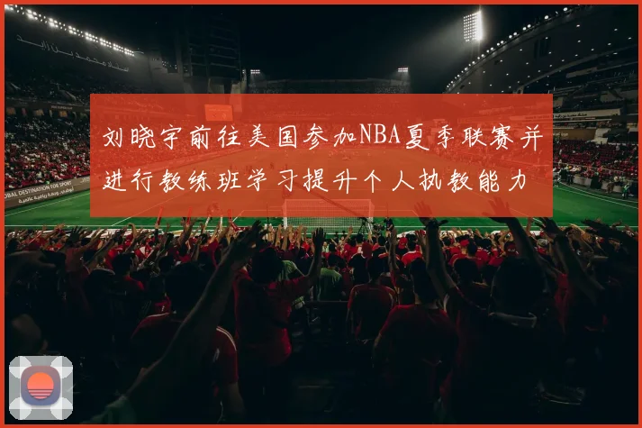 刘晓宇前往美国参加NBA夏季联赛并进行教练班学习提升个人执教能力