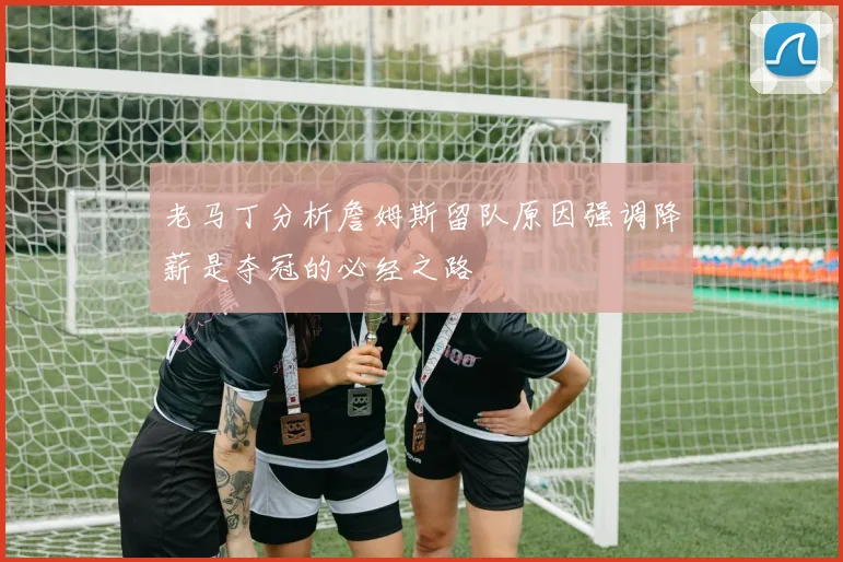 老马丁分析詹姆斯留队原因强调降薪是夺冠的必经之路