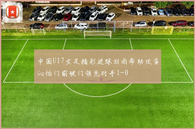 中国U17女足精彩进球刘雨希助攻黄沁怡门前破门领先对手1-0