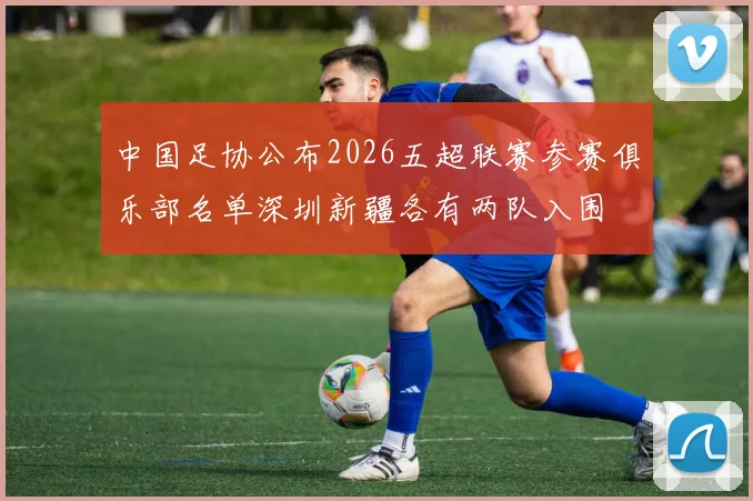 中国足协公布2026五超联赛参赛俱乐部名单深圳新疆各有两队入围