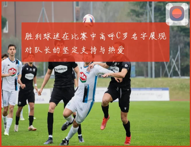 胜利球迷在比赛中高呼C罗名字展现对队长的坚定支持与热爱