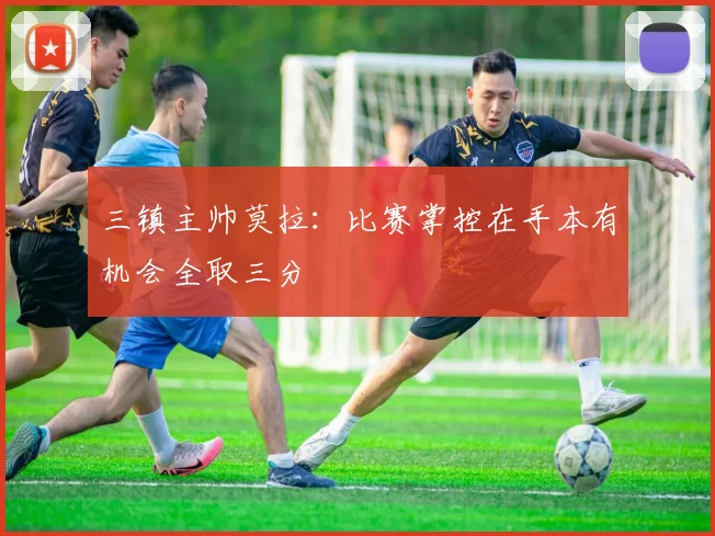 三镇主帅莫拉：比赛掌控在手本有机会全取三分