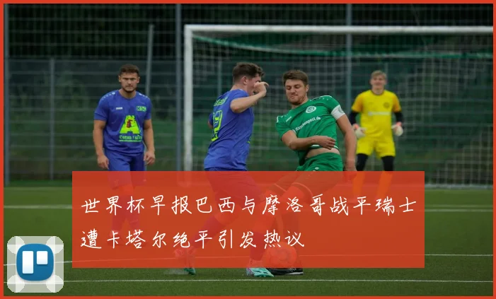 世界杯早报巴西与摩洛哥战平瑞士遭卡塔尔绝平引发热议