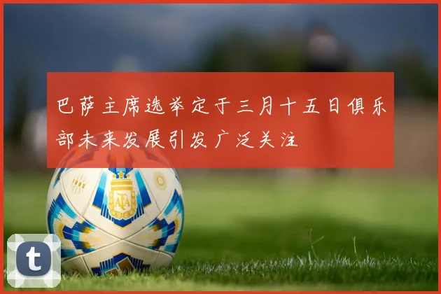 巴萨主席选举定于三月十五日俱乐部未来发展引发广泛关注
