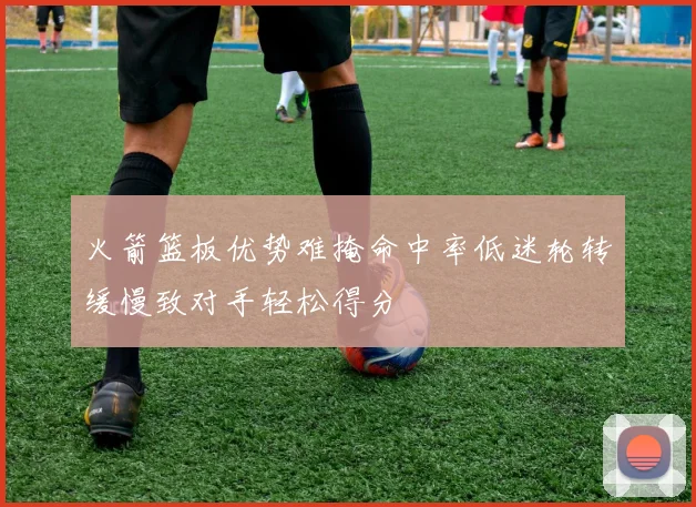 火箭篮板优势难掩命中率低迷轮转缓慢致对手轻松得分