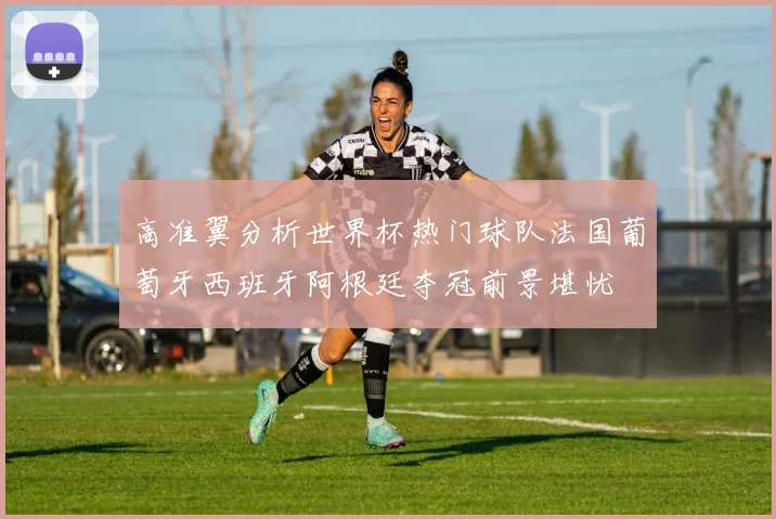 高准翼分析世界杯热门球队法国葡萄牙西班牙阿根廷夺冠前景堪忧