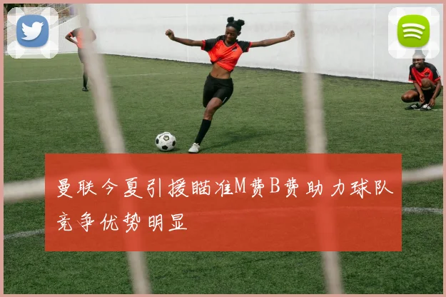 曼联今夏引援瞄准M费B费助力球队竞争优势明显
