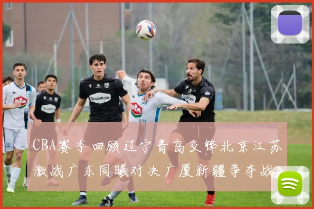 CBA赛季回顾辽宁青岛交锋北京江苏激战广东同曦对决广厦新疆争夺战精彩纷呈