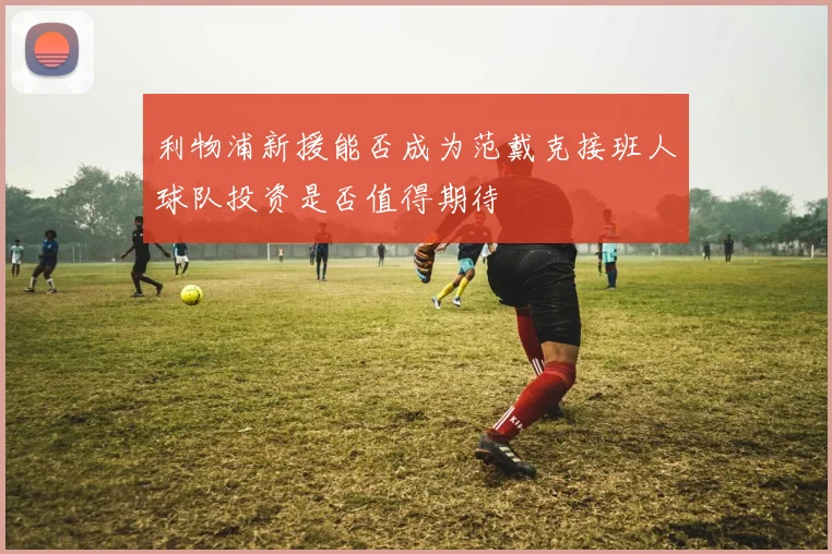 利物浦新援能否成为范戴克接班人球队投资是否值得期待