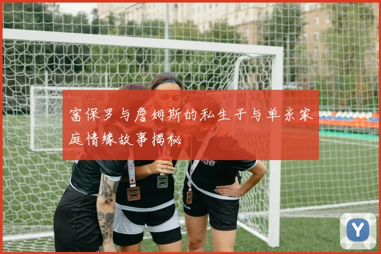 富保罗与詹姆斯的私生子与单亲家庭情缘故事揭秘