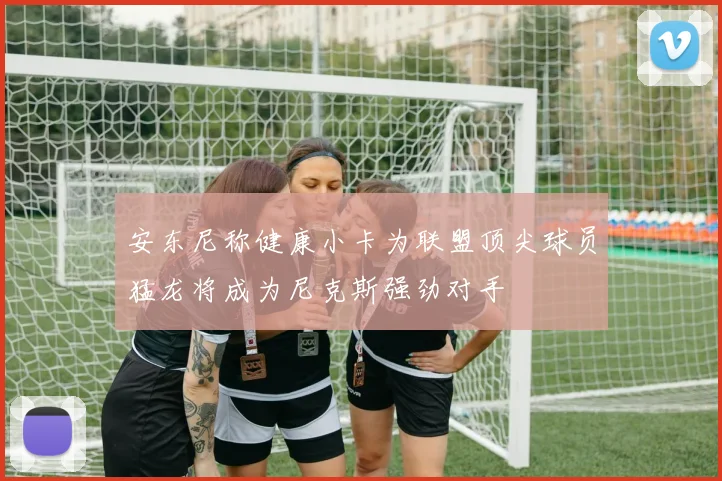 安东尼称健康小卡为联盟顶尖球员猛龙将成为尼克斯强劲对手
