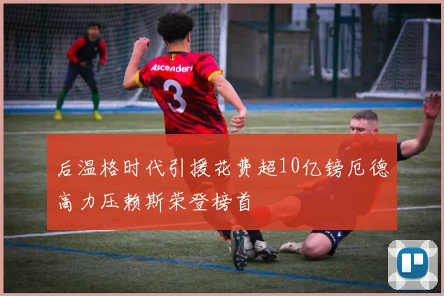 后温格时代引援花费超10亿镑厄德高力压赖斯荣登榜首